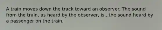 A train moves down the track toward an observer. The sound from the train, as heard by the observer, is...the sound heard by a passenger on the train.