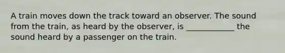 A train moves down the track toward an observer. The sound from the train, as heard by the observer, is ____________ the sound heard by a passenger on the train.