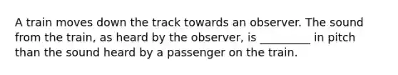 A train moves down the track towards an observer. The sound from the train, as heard by the observer, is _________ in pitch than the sound heard by a passenger on the train.