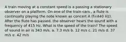 A train moving at a constant speed is a passing a stationary observer on a platform. On one of the train cars , a flute is continually playing the note known as concert A (f=440 Hz). After the flute has passed, the observer hears the sound with a frequency of 415 Hz. What is the speed of the train? The speed of sound in air is 343 m/s. a. 7.3 m/s b. 12 m/s c. 21 m/s d. 37 m/s e. 42 m/s