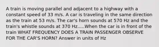 A train is moving parallel and adjacent to a highway with a constant speed of 33 m/s. A car is traveling in the same direction as the train at 53 m/s. The car's horn sounds at 570 Hz and the train's whistle sounds at 370 Hz.....When the car is in front of the train WHAT FREQUENCY DOES A TRAIN PASSENGER OBSERVE FOR THE CAR'S HORN? Answer in units of Hz