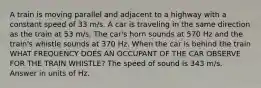 A train is moving parallel and adjacent to a highway with a constant speed of 33 m/s. A car is traveling in the same direction as the train at 53 m/s. The car's horn sounds at 570 Hz and the train's whistle sounds at 370 Hz. When the car is behind the train WHAT FREQUENCY DOES AN OCCUPANT OF THE CAR OBSERVE FOR THE TRAIN WHISTLE? The speed of sound is 343 m/s. Answer in units of Hz.