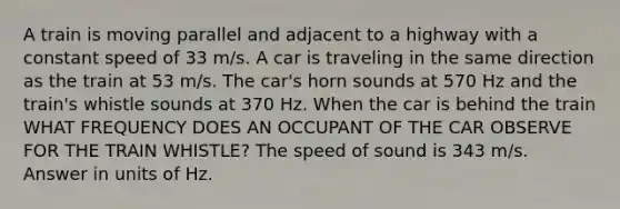 A train is moving parallel and adjacent to a highway with a constant speed of 33 m/s. A car is traveling in the same direction as the train at 53 m/s. The car's horn sounds at 570 Hz and the train's whistle sounds at 370 Hz. When the car is behind the train WHAT FREQUENCY DOES AN OCCUPANT OF THE CAR OBSERVE FOR THE TRAIN WHISTLE? The speed of sound is 343 m/s. Answer in units of Hz.