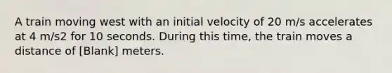 A train moving west with an initial velocity of 20 m/s accelerates at 4 m/s2 for 10 seconds. During this time, the train moves a distance of [Blank] meters.