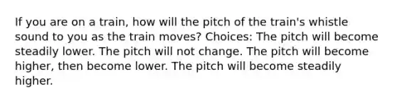 If you are on a train, how will the pitch of the train's whistle sound to you as the train moves? Choices: The pitch will become steadily lower. The pitch will not change. The pitch will become higher, then become lower. The pitch will become steadily higher.