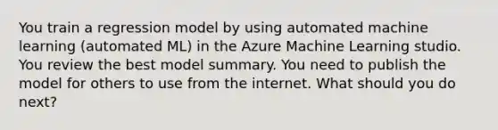 You train a regression model by using automated machine learning (automated ML) in the Azure Machine Learning studio. You review the best model summary. You need to publish the model for others to use from the internet. What should you do next?