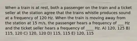 When a train is at rest, both a passenger on the train and a ticket seller at the station agree that the trains whistle produces sound at a frequency of 120 Hz. When the train is moving away from the station at 15 m/s, the passenger hears a frequency of ___ Hz and the ticket seller hears a frequency of ____ Hz. A) 120, 125 B) 115, 120 C) 120, 120 D) 115, 115 E) 120, 115