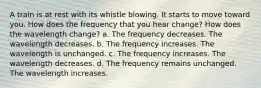 A train is at rest with its whistle blowing. It starts to move toward you. How does the frequency that you hear change? How does the wavelength change? a. The frequency decreases. The wavelength decreases. b. The frequency increases. The wavelength is unchanged. c. The frequency increases. The wavelength decreases. d. The frequency remains unchanged. The wavelength increases.