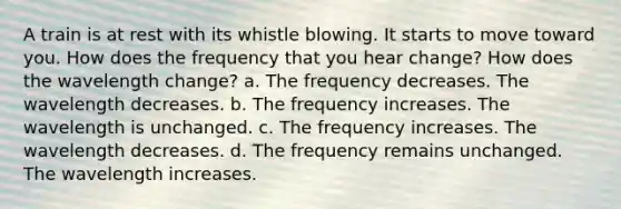 A train is at rest with its whistle blowing. It starts to move toward you. How does the frequency that you hear change? How does the wavelength change? a. The frequency decreases. The wavelength decreases. b. The frequency increases. The wavelength is unchanged. c. The frequency increases. The wavelength decreases. d. The frequency remains unchanged. The wavelength increases.