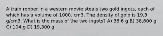 A train robber in a western movie steals two gold ingots, each of which has a volume of 1000. cm3. The density of gold is 19.3 g/cm3. What is the mass of the two ingots? A) 38.6 g B) 38,600 g C) 104 g D) 19,300 g