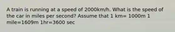 A train is running at a speed of 2000km/h. What is the speed of the car in miles per second? Assume that 1 km= 1000m 1 mile=1609m 1hr=3600 sec