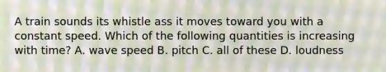 A train sounds its whistle ass it moves toward you with a constant speed. Which of the following quantities is increasing with time? A. wave speed B. pitch C. all of these D. loudness