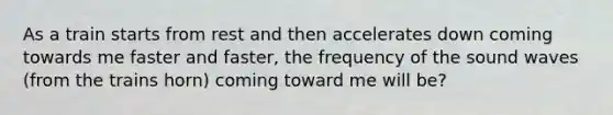 As a train starts from rest and then accelerates down coming towards me faster and faster, the frequency of the sound waves (from the trains horn) coming toward me will be?