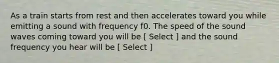 As a train starts from rest and then accelerates toward you while emitting a sound with frequency f0. The speed of the sound waves coming toward you will be [ Select ] and the sound frequency you hear will be [ Select ]