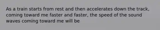 As a train starts from rest and then accelerates down the track, coming toward me faster and faster, the speed of the sound waves coming toward me will be