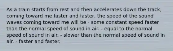 As a train starts from rest and then accelerates down the track, coming toward me faster and faster, the speed of the sound waves coming toward me will be - some constant speed faster than the normal speed of sound in air. - equal to the normal speed of sound in air. - slower than the normal speed of sound in air. - faster and faster.