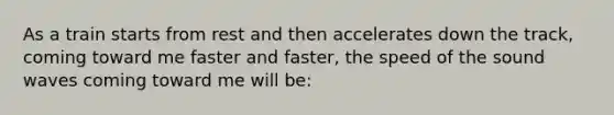 As a train starts from rest and then accelerates down the track, coming toward me faster and faster, the speed of the sound waves coming toward me will be: