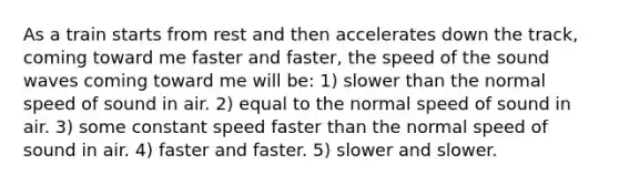 As a train starts from rest and then accelerates down the track, coming toward me faster and faster, the speed of the sound waves coming toward me will be: 1) slower than the normal speed of sound in air. 2) equal to the normal speed of sound in air. 3) some constant speed faster than the normal speed of sound in air. 4) faster and faster. 5) slower and slower.