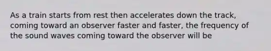 As a train starts from rest then accelerates down the track, coming toward an observer faster and faster, the frequency of the sound waves coming toward the observer will be