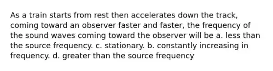 As a train starts from rest then accelerates down the track, coming toward an observer faster and faster, the frequency of the sound waves coming toward the observer will be a. less than the source frequency. c. stationary. b. constantly increasing in frequency. d. greater than the source frequency