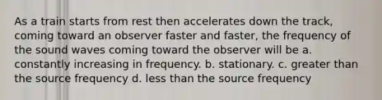 As a train starts from rest then accelerates down the track, coming toward an observer faster and faster, the frequency of the sound waves coming toward the observer will be a. constantly increasing in frequency. b. stationary. c. greater than the source frequency d. less than the source frequency