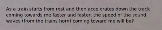 As a train starts from rest and then accelerates down the track coming towards me faster and faster, the speed of the sound waves (from the trains horn) coming toward me will be?