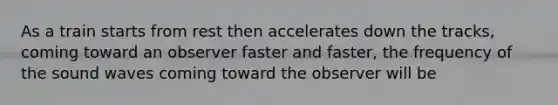 As a train starts from rest then accelerates down the tracks, coming toward an observer faster and faster, the frequency of the sound waves coming toward the observer will be