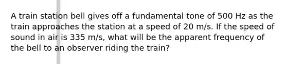 A train station bell gives off a fundamental tone of 500 Hz as the train approaches the station at a speed of 20 m/s. If the speed of sound in air is 335 m/s, what will be the apparent frequency of the bell to an observer riding the train?