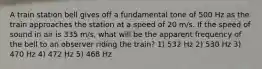 A train station bell gives off a fundamental tone of 500 Hz as the train approaches the station at a speed of 20 m/s. If the speed of sound in air is 335 m/s, what will be the apparent frequency of the bell to an observer riding the train? 1) 532 Hz 2) 530 Hz 3) 470 Hz 4) 472 Hz 5) 468 Hz