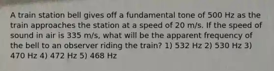 A train station bell gives off a fundamental tone of 500 Hz as the train approaches the station at a speed of 20 m/s. If the speed of sound in air is 335 m/s, what will be the apparent frequency of the bell to an observer riding the train? 1) 532 Hz 2) 530 Hz 3) 470 Hz 4) 472 Hz 5) 468 Hz