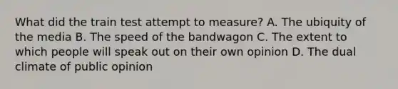 What did the train test attempt to measure? A. The ubiquity of the media B. The speed of the bandwagon C. The extent to which people will speak out on their own opinion D. The dual climate of public opinion