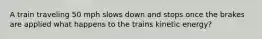 A train traveling 50 mph slows down and stops once the brakes are applied what happens to the trains kinetic energy?