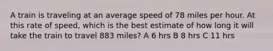 A train is traveling at an average speed of 78 miles per hour. At this rate of speed, which is the best estimate of how long it will take the train to travel 883 miles? A 6 hrs B 8 hrs C 11 hrs