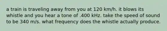 a train is traveling away from you at 120 km/h. it blows its whistle and you hear a tone of .400 kHz. take the speed of sound to be 340 m/s. what frequency does the whistle actually produce.