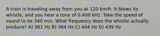 A train is traveling away from you at 120 km/h. It blows its whistle, and you hear a tone of 0.400 kHz. Take the speed of sound to be 340 m/s. What frequency does the whistle actually produce? A) 361 Hz B) 364 Hz C) 444 Hz D) 439 Hz