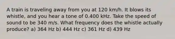 A train is traveling away from you at 120 km/h. It blows its whistle, and you hear a tone of 0.400 kHz. Take the speed of sound to be 340 m/s. What frequency does the whistle actually produce? a) 364 Hz b) 444 Hz c) 361 Hz d) 439 Hz