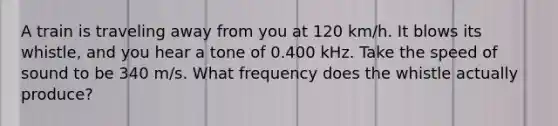 A train is traveling away from you at 120 km/h. It blows its whistle, and you hear a tone of 0.400 kHz. Take the speed of sound to be 340 m/s. What frequency does the whistle actually produce?