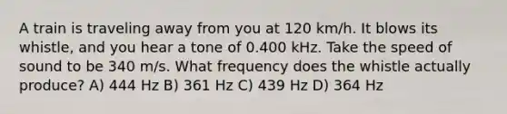 A train is traveling away from you at 120 km/h. It blows its whistle, and you hear a tone of 0.400 kHz. Take the speed of sound to be 340 m/s. What frequency does the whistle actually produce? A) 444 Hz B) 361 Hz C) 439 Hz D) 364 Hz