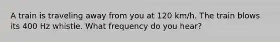 A train is traveling away from you at 120 km/h. The train blows its 400 Hz whistle. What frequency do you hear?