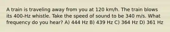 A train is traveling away from you at 120 km/h. The train blows its 400-Hz whistle. Take the speed of sound to be 340 m/s. What frequency do you hear? A) 444 Hz B) 439 Hz C) 364 Hz D) 361 Hz