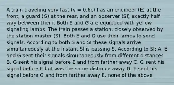 A train traveling very fast (v = 0.6c) has an engineer (E) at the front, a guard (G) at the rear, and an observer (SI) exactly half way between them. Both E and G are equipped with yellow signaling lamps. The train passes a station, closely observed by the station master (S). Both E and G use their lamps to send signals. According to both S and SI these signals arrive simultaneously at the instant SI is passing S. According to SI: A. E and G sent their signals simultaneously from different distances B. G sent his signal before E and from farther away C. G sent his signal before E but was the same distance away D. E sent his signal before G and from farther away E. none of the above