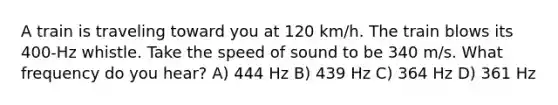 A train is traveling toward you at 120 km/h. The train blows its 400-Hz whistle. Take the speed of sound to be 340 m/s. What frequency do you hear? A) 444 Hz B) 439 Hz C) 364 Hz D) 361 Hz