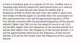 A train is traveling west at a velocity of 25 m/s. Another train is traveling east directly toward the west-bound train at a velocity of 15 m/s. The west-bound train blows its whistle with a frequency of 600 Hz when the two trains are 1000 m apart and then blows its whistle again 10 seconds later. For passengers on the east-bound train, how will the perceived frequency of the first whistle compare with the perceived frequency of the second whistle? (Note: Use 350 m/s for the speed of sound in air.) A.It will be 60% higher than the frequency of the second whistle. B.It will be 40% higher than the frequency of the second whistle. C.It will be approximately identical to the frequency of the second whistle. D.It will be 40% lower than the frequency of the second whistle.