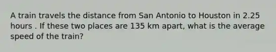 A train travels the distance from San Antonio to Houston in 2.25 hours . If these two places are 135 km apart, what is the average speed of the train?