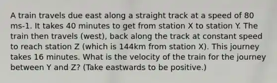 A train travels due east along a straight track at a speed of 80 ms-1. It takes 40 minutes to get from station X to station Y. The train then travels (west), back along the track at constant speed to reach station Z (which is 144km from station X). This journey takes 16 minutes. What is the velocity of the train for the journey between Y and Z? (Take eastwards to be positive.)