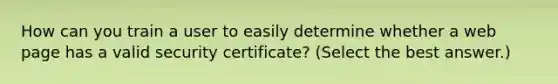 How can you train a user to easily determine whether a web page has a valid security certificate? (Select the best answer.)