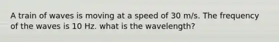 A train of waves is moving at a speed of 30 m/s. The frequency of the waves is 10 Hz. what is the wavelength?