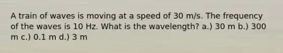 A train of waves is moving at a speed of 30 m/s. The frequency of the waves is 10 Hz. What is the wavelength? a.) 30 m b.) 300 m c.) 0.1 m d.) 3 m