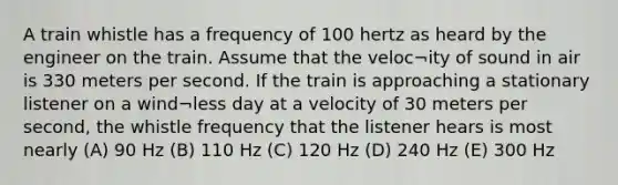 A train whistle has a frequency of 100 hertz as heard by the engineer on the train. Assume that the veloc¬ity of sound in air is 330 meters per second. If the train is approaching a stationary listener on a wind¬less day at a velocity of 30 meters per second, the whistle frequency that the listener hears is most nearly (A) 90 Hz (B) 110 Hz (C) 120 Hz (D) 240 Hz (E) 300 Hz