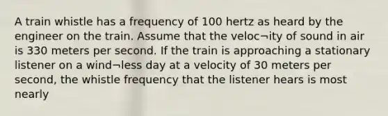 A train whistle has a frequency of 100 hertz as heard by the engineer on the train. Assume that the veloc¬ity of sound in air is 330 meters per second. If the train is approaching a stationary listener on a wind¬less day at a velocity of 30 meters per second, the whistle frequency that the listener hears is most nearly